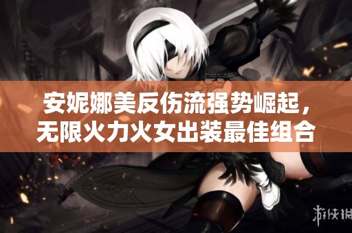 安妮娜美反伤流强势崛起，无限火力火女出装最佳组合揭秘