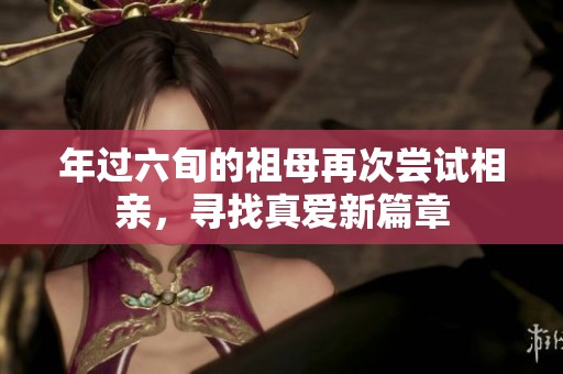 年过六旬的祖母再次尝试相亲，寻找真爱新篇章