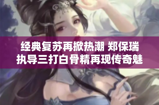 经典复苏再掀热潮 郑保瑞执导三打白骨精再现传奇魅力