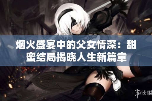 烟火盛宴中的父女情深：甜蜜结局揭晓人生新篇章