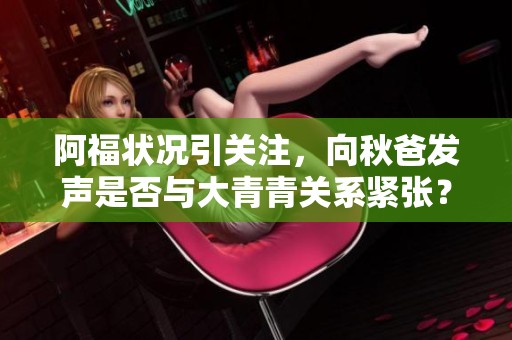 阿福状况引关注，向秋爸发声是否与大青青关系紧张？
