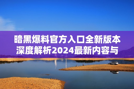 暗黑爆料官方入口全新版本深度解析2024最新内容与功能