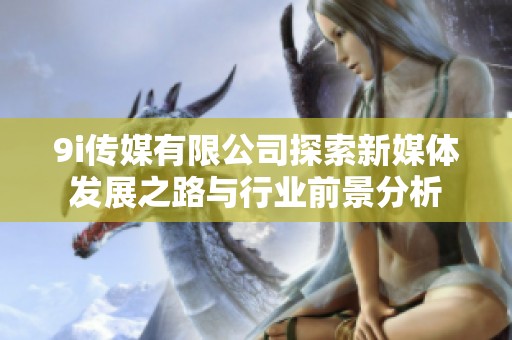 9i传媒有限公司探索新媒体发展之路与行业前景分析