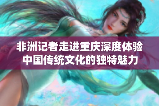 非洲记者走进重庆深度体验中国传统文化的独特魅力