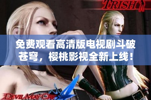 免费观看高清版电视剧斗破苍穹，樱桃影视全新上线！