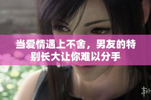 当爱情遇上不舍，男友的特别长大让你难以分手