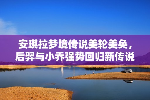 安琪拉梦境传说美轮美奂，后羿与小乔强势回归新传说