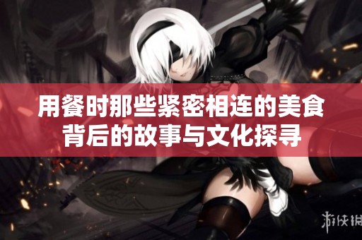 用餐时那些紧密相连的美食背后的故事与文化探寻