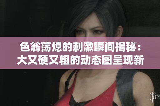 色翁荡熄的刺激瞬间揭秘：大又硬又粗的动态图呈现新体验