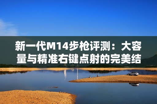 新一代M14步枪评测：大容量与精准右键点射的完美结合