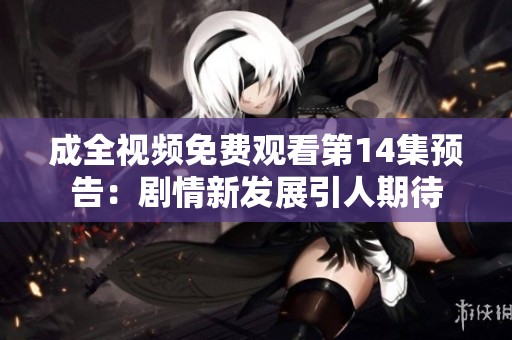 成全视频免费观看第14集预告：剧情新发展引人期待