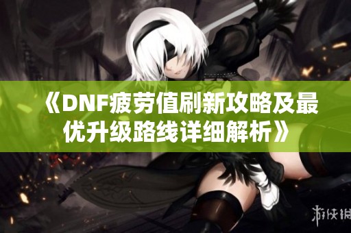 《DNF疲劳值刷新攻略及最优升级路线详细解析》