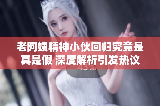 老阿姨精神小伙回归究竟是真是假 深度解析引发热议