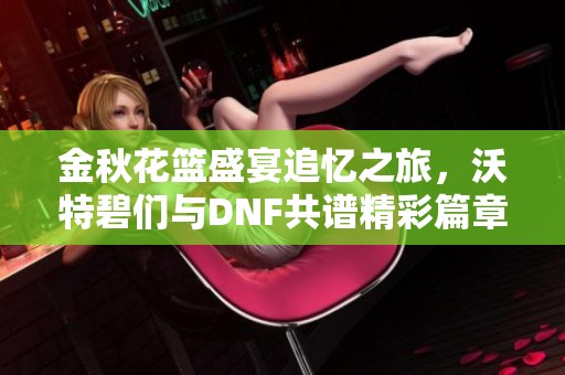 金秋花篮盛宴追忆之旅，沃特碧们与DNF共谱精彩篇章