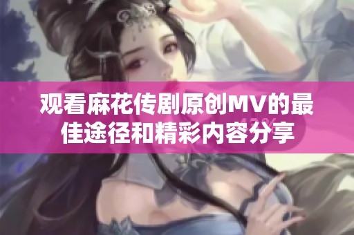 观看麻花传剧原创MV的最佳途径和精彩内容分享