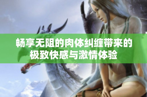 畅享无阻的肉体纠缠带来的极致快感与激情体验