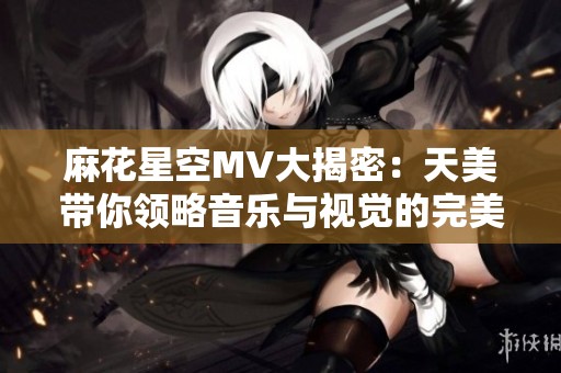 麻花星空MV大揭密：天美带你领略音乐与视觉的完美结合