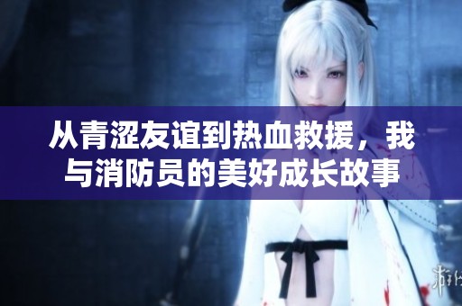 从青涩友谊到热血救援，我与消防员的美好成长故事