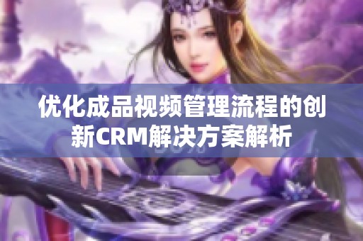 优化成品视频管理流程的创新CRM解决方案解析
