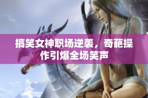 搞笑女神职场逆袭，奇葩操作引爆全场笑声