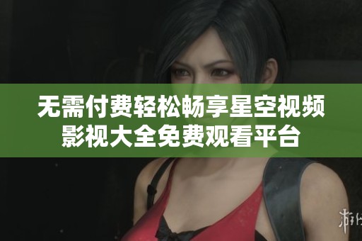 无需付费轻松畅享星空视频影视大全免费观看平台