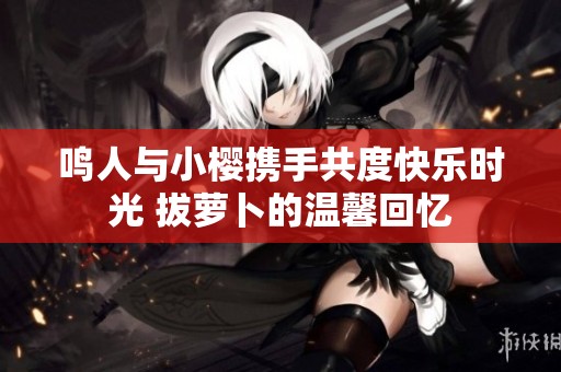 鸣人与小樱携手共度快乐时光 拔萝卜的温馨回忆